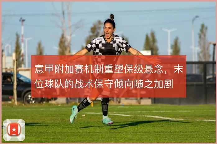 意甲附加赛机制重塑保级悬念，末位球队的战术保守倾向随之加剧