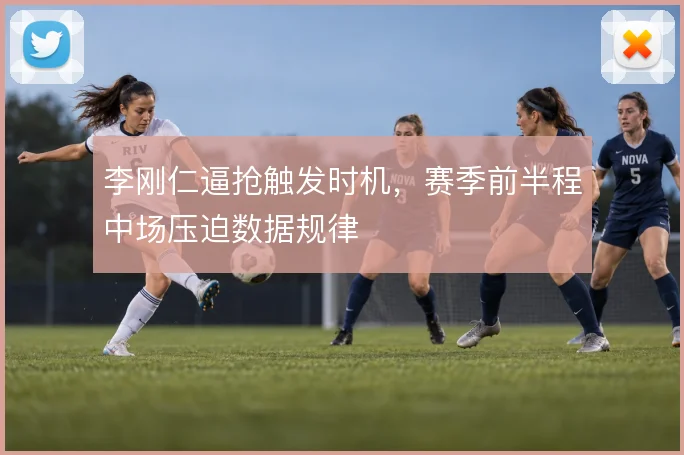 李刚仁逼抢触发时机，赛季前半程中场压迫数据规律