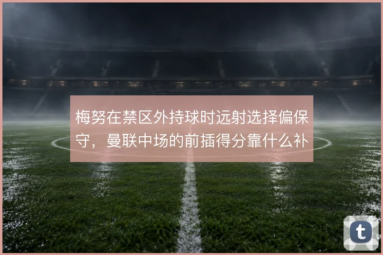 梅努在禁区外持球时远射选择偏保守，曼联中场的前插得分靠什么补上