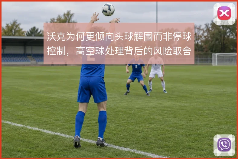 沃克为何更倾向头球解围而非停球控制，高空球处理背后的风险取舍