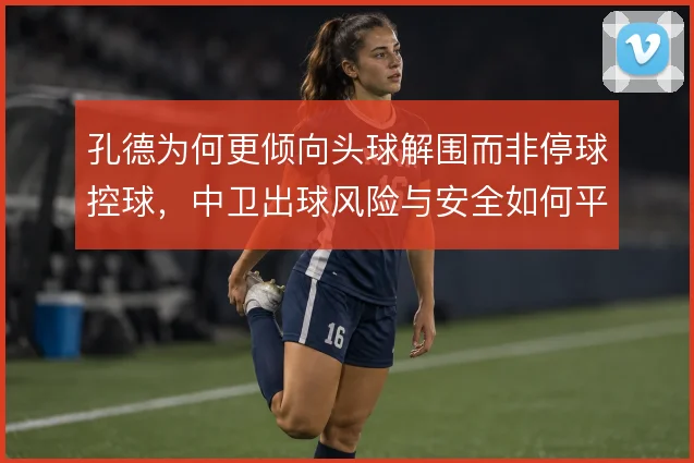 孔德为何更倾向头球解围而非停球控球,中卫出球风险与安全如何平衡