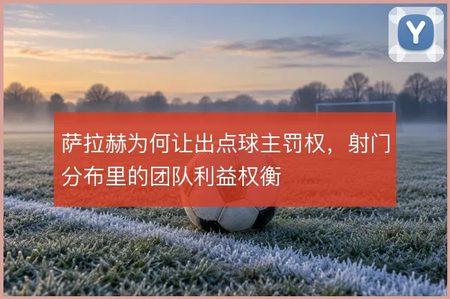 萨拉赫为何让出点球主罚权,射门分布里的团队利益权衡
