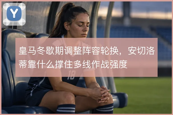 皇马冬歇期调整阵容轮换，安切洛蒂靠什么撑住多线作战强度
