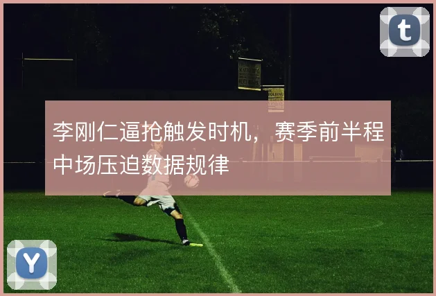 李刚仁逼抢触发时机，赛季前半程中场压迫数据规律