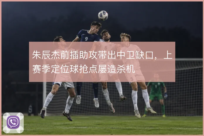朱辰杰前插助攻带出中卫缺口,上赛季定位球抢点屡造杀机