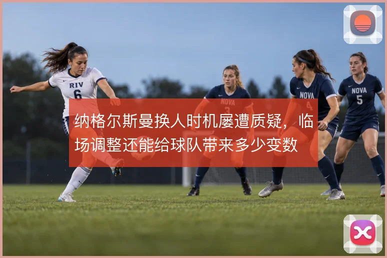 纳格尔斯曼换人时机屡遭质疑，临场调整还能给球队带来多少变数