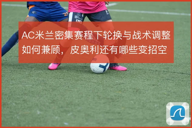 AC米兰密集赛程下轮换与战术调整如何兼顾，皮奥利还有哪些变招空间