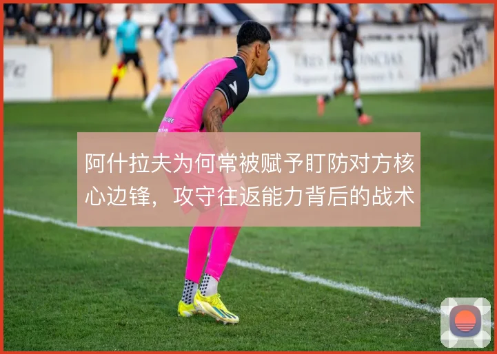 阿什拉夫为何常被赋予盯防对方核心边锋,攻守往返能力背后的战术代价