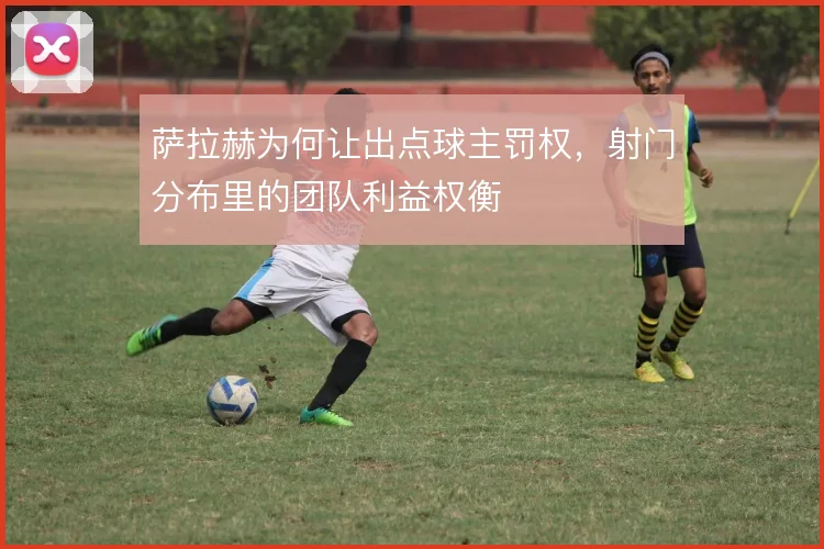 萨拉赫为何让出点球主罚权,射门分布里的团队利益权衡