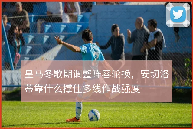 皇马冬歇期调整阵容轮换，安切洛蒂靠什么撑住多线作战强度