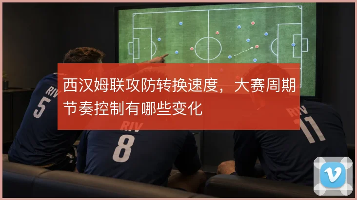 西汉姆联攻防转换速度,大赛周期节奏控制有哪些变化