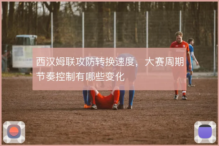 西汉姆联攻防转换速度,大赛周期节奏控制有哪些变化