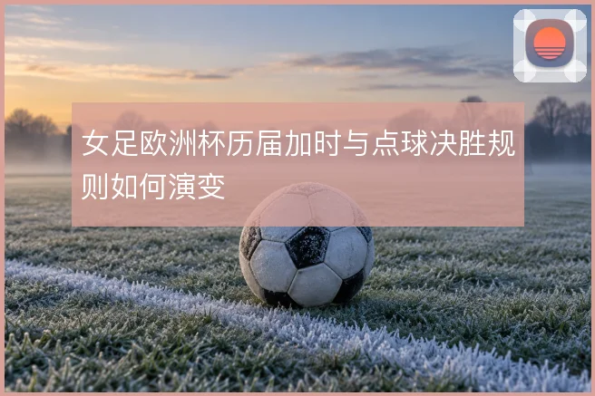 女足欧洲杯历届加时与点球决胜规则如何演变