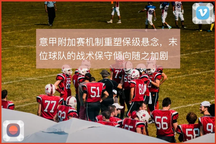 意甲附加赛机制重塑保级悬念，末位球队的战术保守倾向随之加剧