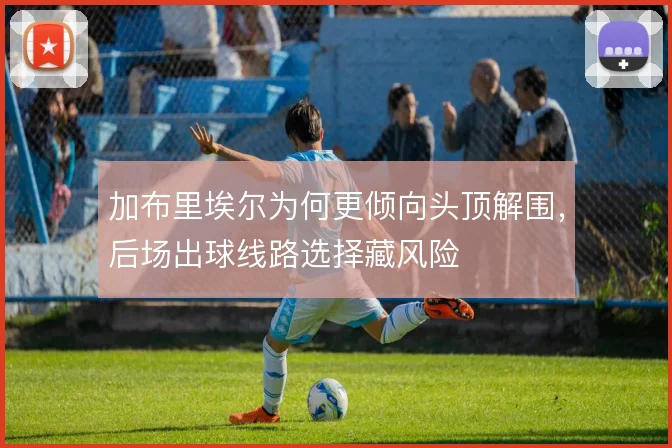 加布里埃尔为何更倾向头顶解围，后场出球线路选择藏风险