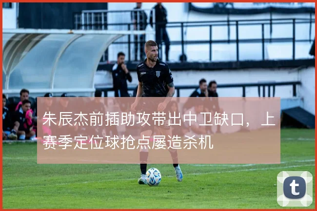 朱辰杰前插助攻带出中卫缺口,上赛季定位球抢点屡造杀机
