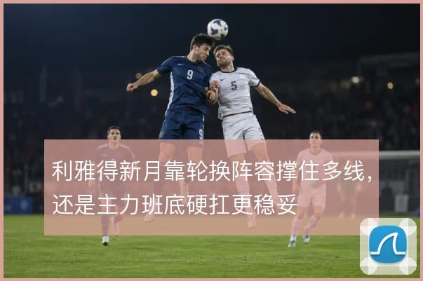 利雅得新月靠轮换阵容撑住多线，还是主力班底硬扛更稳妥
