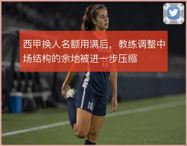 西甲换人名额用满后,教练调整中场结构的余地被进一步压缩