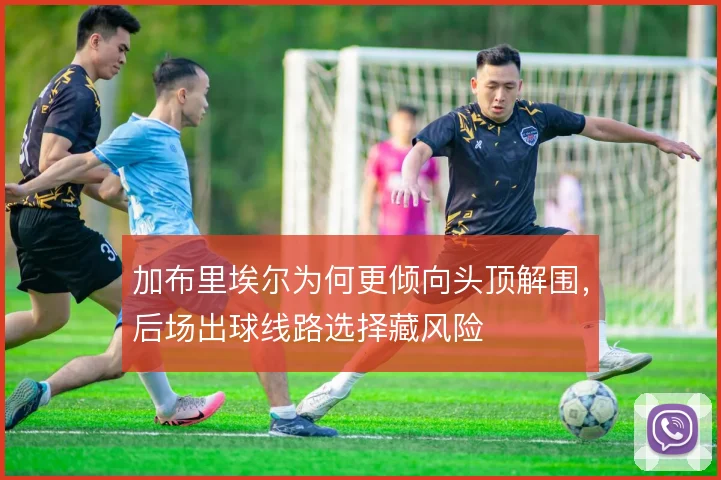 加布里埃尔为何更倾向头顶解围，后场出球线路选择藏风险