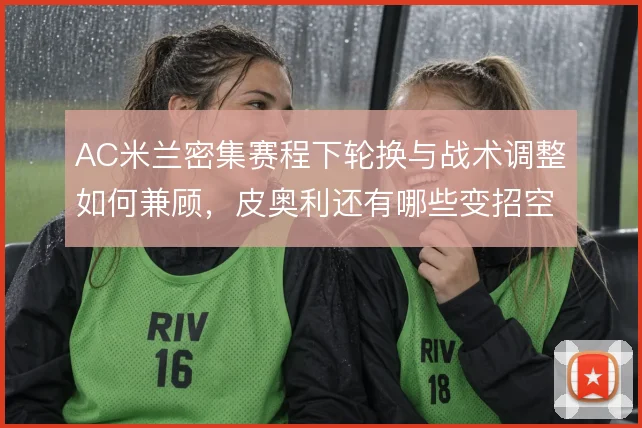AC米兰密集赛程下轮换与战术调整如何兼顾，皮奥利还有哪些变招空间