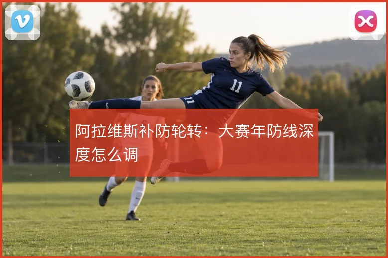 阿拉维斯补防轮转:大赛年防线深度怎么调