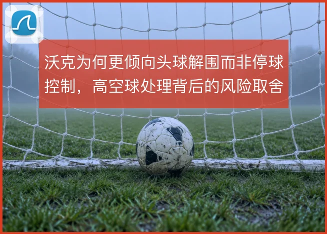 沃克为何更倾向头球解围而非停球控制，高空球处理背后的风险取舍
